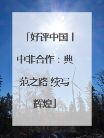 好评中国丨中非合作：典范之路 续写辉煌