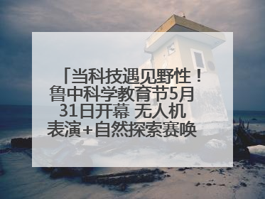 当科技遇见野性！鲁中科学教育节5月31日开幕 无人机表演+自然探索赛唤醒成长力量
