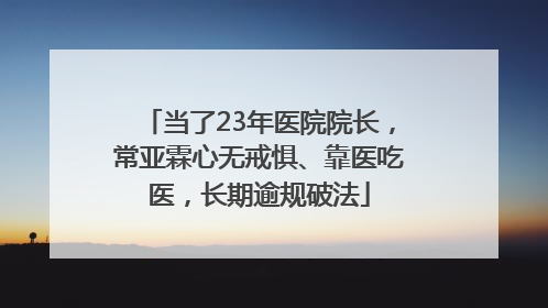 当了23年医院院长，常亚霖心无戒惧、靠医吃医，长期逾规破法