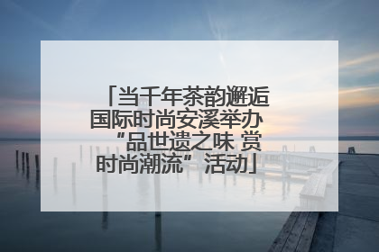 当千年茶韵邂逅国际时尚安溪举办“品世遗之味 赏时尚潮流”活动