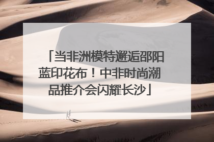 当非洲模特邂逅邵阳蓝印花布！中非时尚潮品推介会闪耀长沙