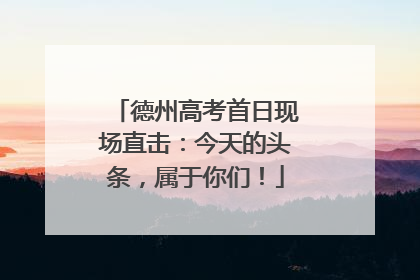 德州高考首日现场直击：今天的头条，属于你们！