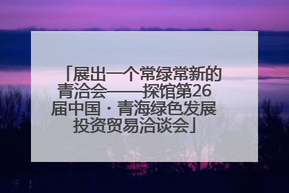 展出一个常绿常新的青洽会——探馆第26届中国・青海绿色发展投资贸易洽谈会