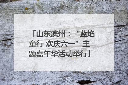 山东滨州：“蓝焰童行 欢庆六一”主题嘉年华活动举行