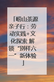 崂山茶源亲子行：劳动实践+文化探索 解锁“别样六一”新体验