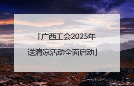 广西工会2025年送清凉活动全面启动