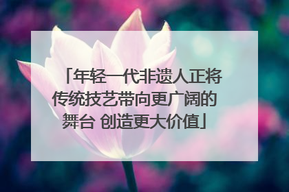 年轻一代非遗人正将传统技艺带向更广阔的舞台 创造更大价值