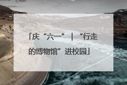 庆“六一”｜“行走的博物馆”进校园