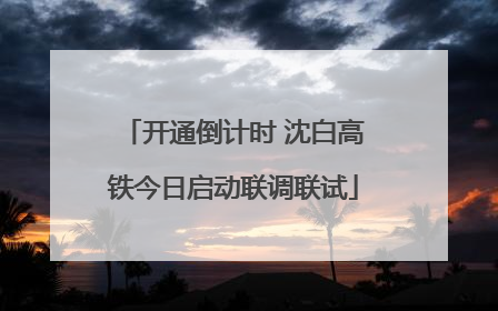 开通倒计时 沈白高铁今日启动联调联试