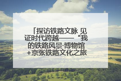 探访铁路文脉 见证时代跨越——“我的铁路风景·博物馆+京张铁路文化之旅”活动在京启动