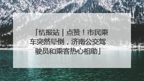 情报站｜点赞！市民乘车突然晕倒，济南公交驾驶员和乘客热心相助