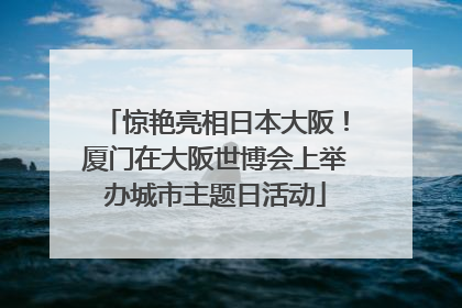 惊艳亮相日本大阪！厦门在大阪世博会上举办城市主题日活动