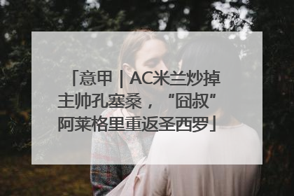 意甲｜AC米兰炒掉主帅孔塞桑，“囧叔”阿莱格里重返圣西罗