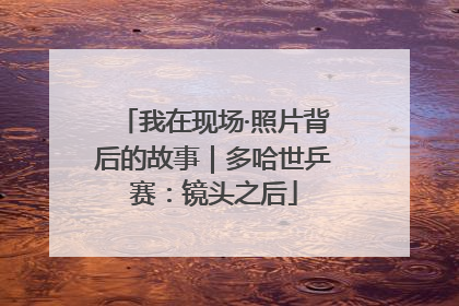我在现场·照片背后的故事｜多哈世乒赛：镜头之后