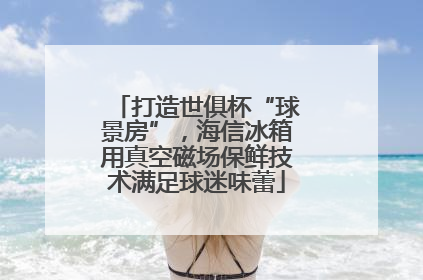 打造世俱杯“球景房”，海信冰箱用真空磁场保鲜技术满足球迷味蕾