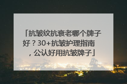 抗皱纹抗衰老哪个牌子好？30+抗皱护理指南，公认好用抗皱牌子