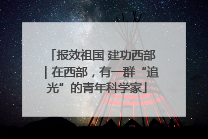 报效祖国 建功西部｜在西部，有一群“追光”的青年科学家