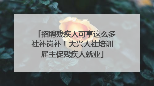 招聘残疾人可享这么多社补岗补！大兴人社培训雇主促残疾人就业
