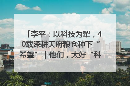 李平：以科技为犁，40载深耕天府粮仓种下“希望”｜他们，太好“科”了& 9312
