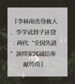 李林雨舍身救人、李学武替子还贷：两代“全国先进”演绎家风诚信奉献传奇