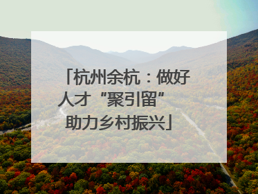 杭州余杭：做好人才“聚引留” 助力乡村振兴