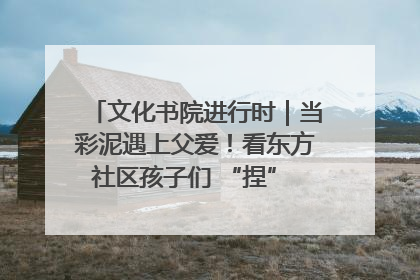 文化书院进行时｜当彩泥遇上父爱！看东方社区孩子们 “捏” 出心目中的爸爸