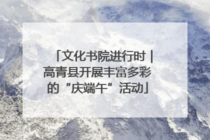 文化书院进行时｜高青县开展丰富多彩的“庆端午”活动