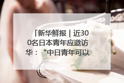 新华鲜报｜近300名日本青年应邀访华：“中日青年可以创造更好的未来”