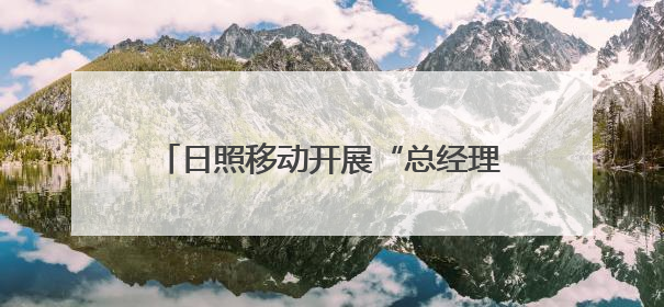 日照移动开展“总经理接待日”活动，践行“民有所呼我必有应”承诺