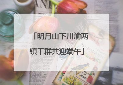 明月山下川渝两镇干群共迎端午