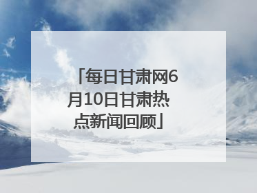 每日甘肃网6月10日甘肃热点新闻回顾