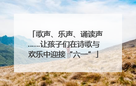歌声、乐声、诵读声……让孩子们在诗歌与欢乐中迎接“六一”