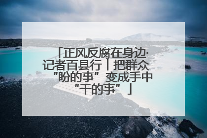 正风反腐在身边·记者百县行丨把群众“盼的事”变成手中“干的事”