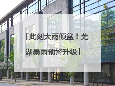 此刻大雨倾盆！芜湖暴雨预警升级