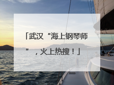 武汉“海上钢琴师”，火上热搜！