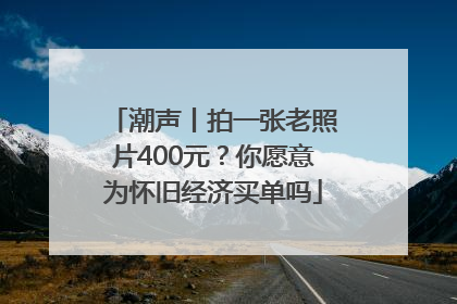 潮声丨拍一张老照片400元？你愿意为怀旧经济买单吗