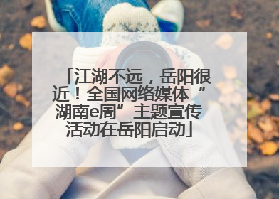 江湖不远，岳阳很近！全国网络媒体“湖南e周”主题宣传活动在岳阳启动