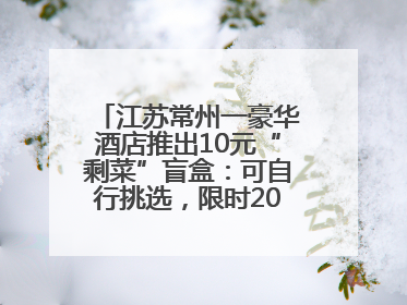 江苏常州一豪华酒店推出10元“剩菜”盲盒：可自行挑选，限时20分钟，仅限外带