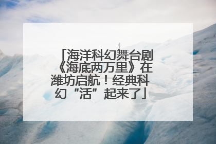 海洋科幻舞台剧《海底两万里》在潍坊启航！经典科幻“活”起来了