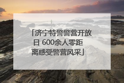 济宁特警警营开放日 600余人零距离感受警营风采