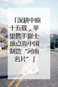深耕中原十五载，苹果携手富士康点亮中国制造“河南名片”