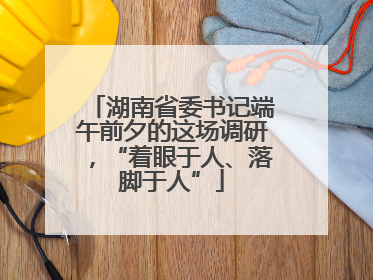 湖南省委书记端午前夕的这场调研，“着眼于人、落脚于人”