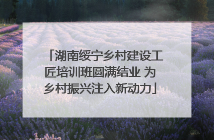 湖南绥宁乡村建设工匠培训班圆满结业 为乡村振兴注入新动力
