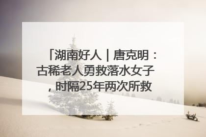 湖南好人｜唐克明：古稀老人勇救落水女子，时隔25年两次所救竟是同一人！