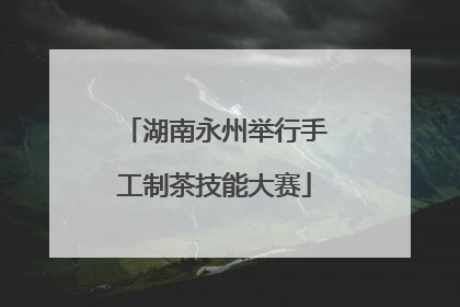 湖南永州举行手工制茶技能大赛