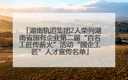 湖南轨道集团2人荣列湖南省国有企业第二届“百名工匠传薪火”活动“国企工匠”人才宣传名单