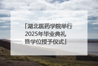 湖北医药学院举行2025年毕业典礼暨学位授予仪式