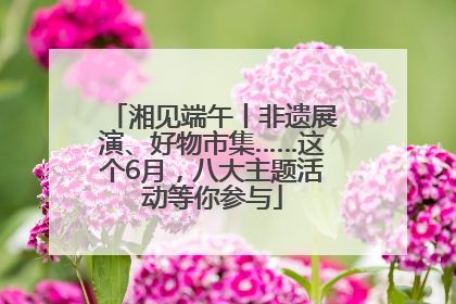 湘见端午丨非遗展演、好物市集……这个6月，八大主题活动等你参与