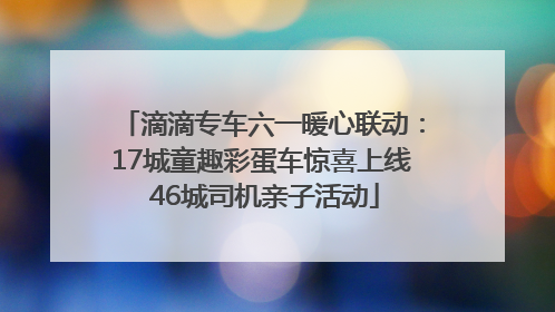 滴滴专车六一暖心联动：17城童趣彩蛋车惊喜上线 46城司机亲子活动