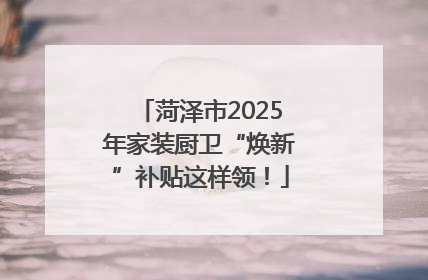 菏泽市2025年家装厨卫“焕新”补贴这样领！